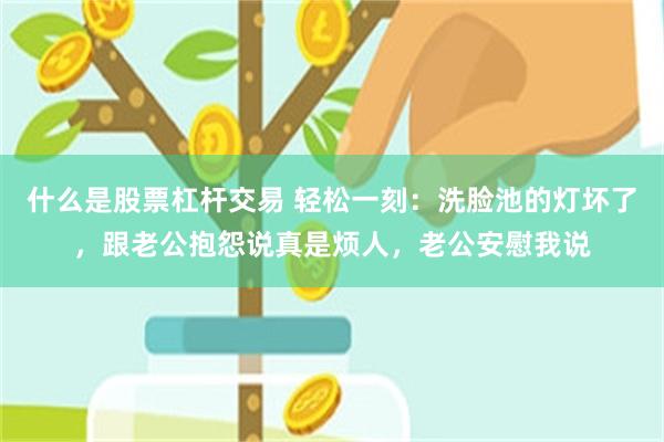 什么是股票杠杆交易 轻松一刻：洗脸池的灯坏了，跟老公抱怨说真是烦人，老公安慰我说