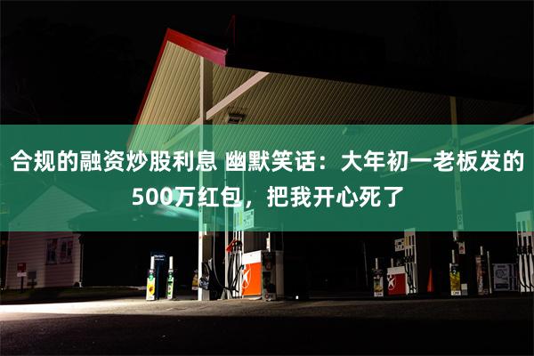 合规的融资炒股利息 幽默笑话：大年初一老板发的500万红包，把我开心死了