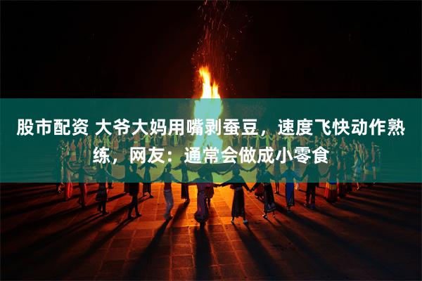 股市配资 大爷大妈用嘴剥蚕豆，速度飞快动作熟练，网友：通常会做成小零食