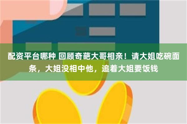 配资平台哪种 回顾奇葩大哥相亲！请大姐吃碗面条，大姐没相中他，追着大姐要饭钱