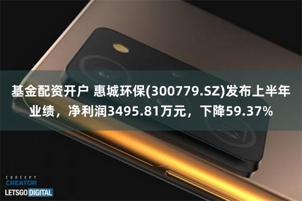 基金配资开户 惠城环保(300779.SZ)发布上半年业绩，净利润3495.81万元，下降59.37%