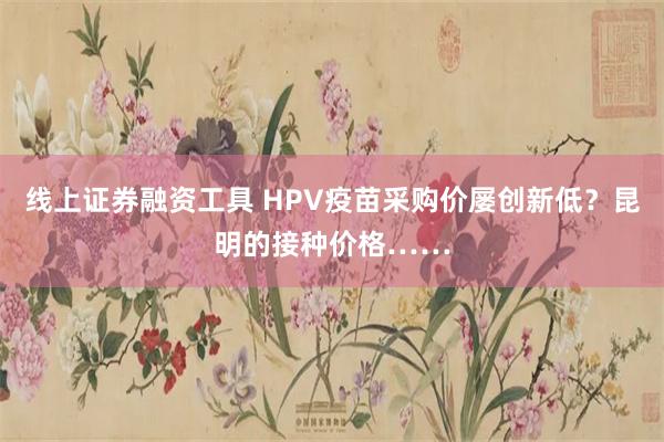 线上证券融资工具 HPV疫苗采购价屡创新低？昆明的接种价格……