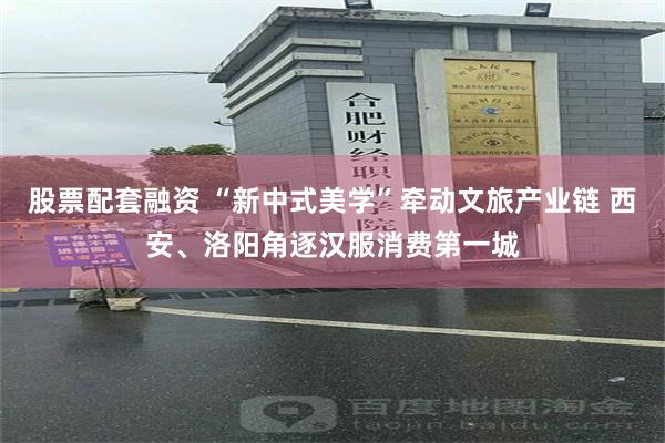 股票配套融资 “新中式美学”牵动文旅产业链 西安、洛阳角逐汉服消费第一城