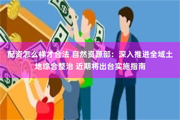 配资怎么样才合法 自然资源部：深入推进全域土地综合整治 近期将出台实施指南