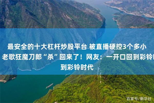 最安全的十大杠杆炒股平台 被直播硬控3个多小时，老歌狂魔刀郎“杀”回来了！网友：一开口回到彩铃时代