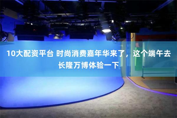 10大配资平台 时尚消费嘉年华来了，这个端午去长隆万博体验一下