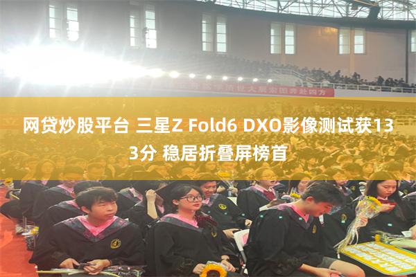 网贷炒股平台 三星Z Fold6 DXO影像测试获133分 稳居折叠屏榜首