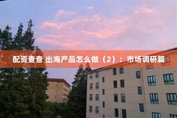 配资查查 出海产品怎么做（2）：市场调研篇