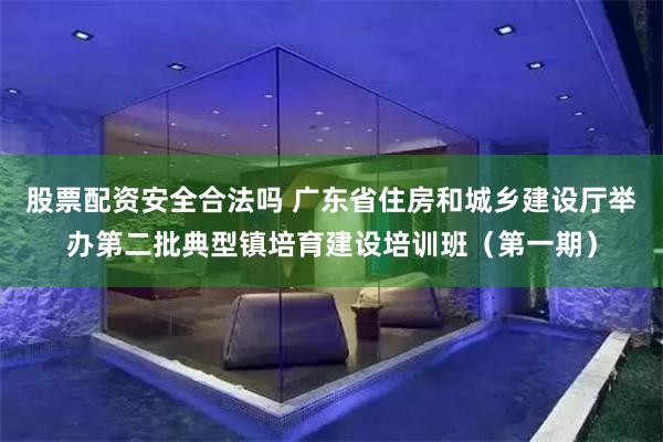 股票配资安全合法吗 广东省住房和城乡建设厅举办第二批典型镇培育建设培训班（第一期）