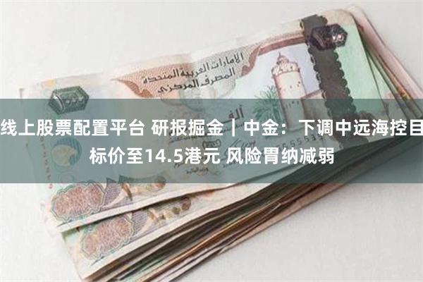 线上股票配置平台 研报掘金｜中金：下调中远海控目标价至14.5港元 风险胃纳减弱