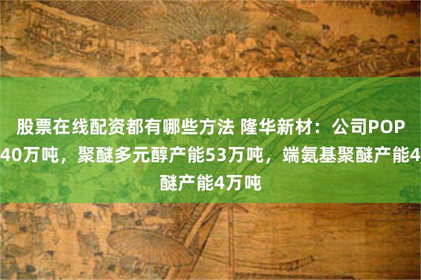 股票在线配资都有哪些方法 隆华新材：公司POP产能40万吨，聚醚多元醇产能53万吨，端氨基聚醚产能4万吨