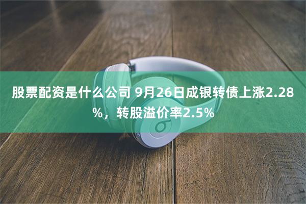 股票配资是什么公司 9月26日成银转债上涨2.28%，转股溢价率2.5%