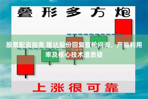 股票配资指南 隆达股份回复首轮问询，产能利用率及核心技术遭质疑