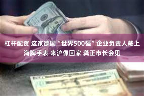 杠杆配资 这家德国“世界500强”企业负责人戴上海牌手表 来沪像回家 龚正市长会见