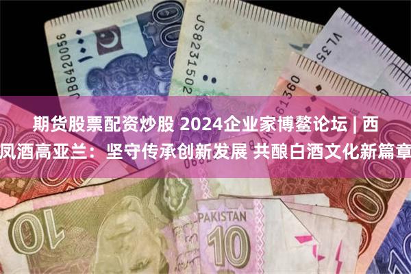 期货股票配资炒股 2024企业家博鳌论坛 | 西凤酒高亚兰：坚守传承创新发展 共酿白酒文化新篇章