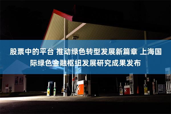 股票中的平台 推动绿色转型发展新篇章 上海国际绿色金融枢纽发展研究成果发布