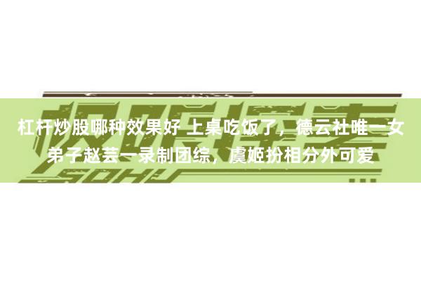 杠杆炒股哪种效果好 上桌吃饭了，德云社唯一女弟子赵芸一录制团综，虞姬扮相分外可爱