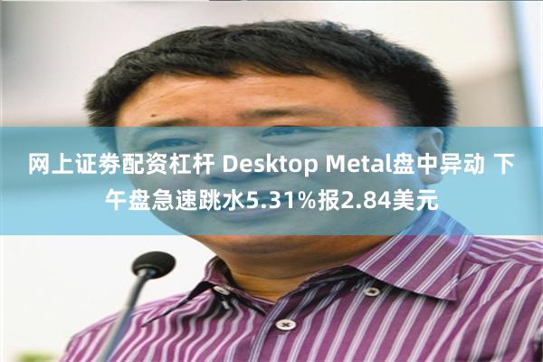 网上证劵配资杠杆 Desktop Metal盘中异动 下午盘急速跳水5.31%报2.84美元