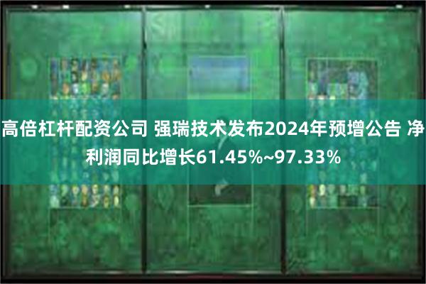 高倍杠杆配资公司 强瑞技术发布2024年预增公告 净利润同比增长61.45%~97.33%