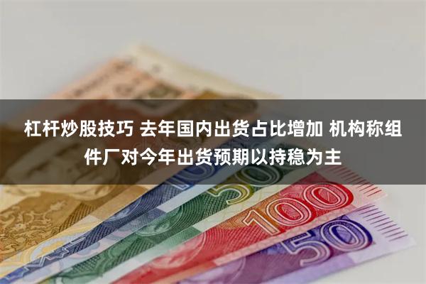 杠杆炒股技巧 去年国内出货占比增加 机构称组件厂对今年出货预期以持稳为主