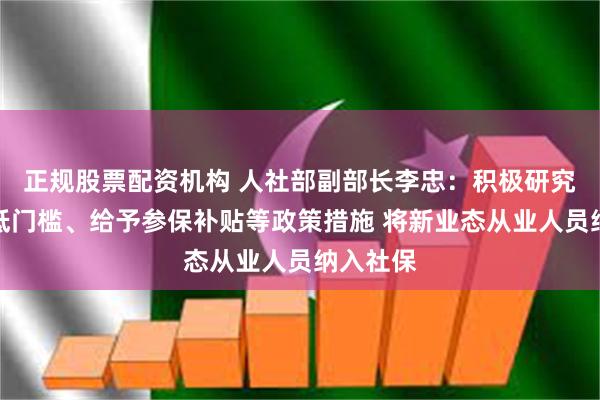 正规股票配资机构 人社部副部长李忠：积极研究完善降低门槛、给予参保补贴等政策措施 将新业态从业人员纳入社保