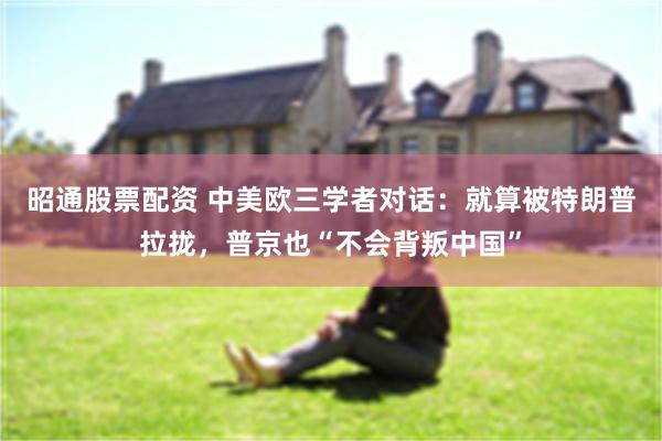 昭通股票配资 中美欧三学者对话：就算被特朗普拉拢，普京也“不会背叛中国”