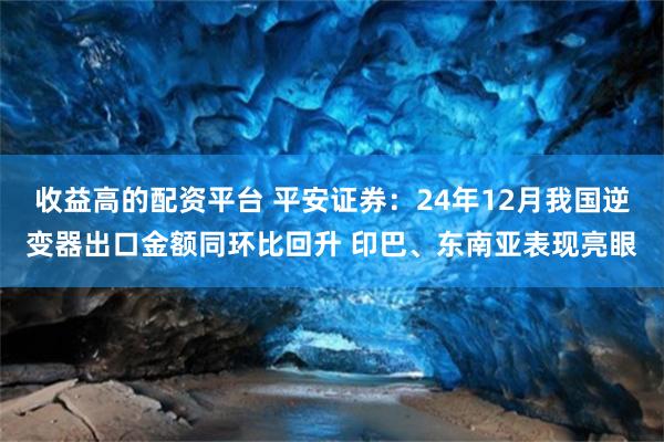 收益高的配资平台 平安证券：24年12月我国逆变器出口金额同环比回升 印巴、东南亚表现亮眼