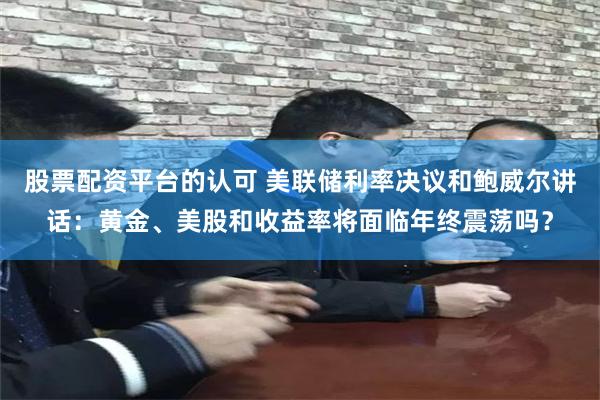 股票配资平台的认可 美联储利率决议和鲍威尔讲话：黄金、美股和收益率将面临年终震荡吗？