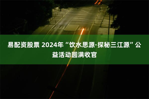 易配资股票 2024年“饮水思源·探秘三江源”公益活动圆满收官