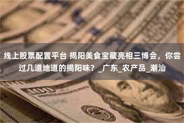 线上股票配置平台 揭阳美食宝藏亮相三博会，你尝过几道地道的揭阳味？_广东_农产品_潮汕