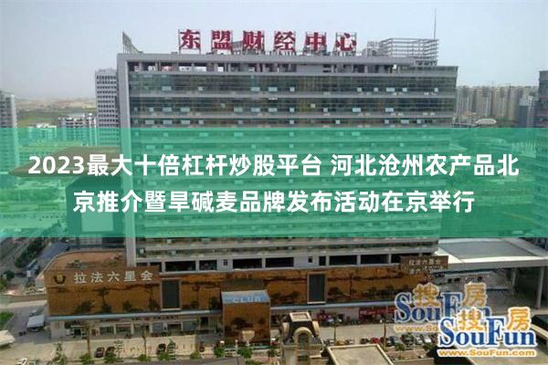 2023最大十倍杠杆炒股平台 河北沧州农产品北京推介暨旱碱麦品牌发布活动在京举行