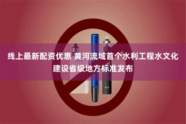 线上最新配资优惠 黄河流域首个水利工程水文化建设省级地方标准发布